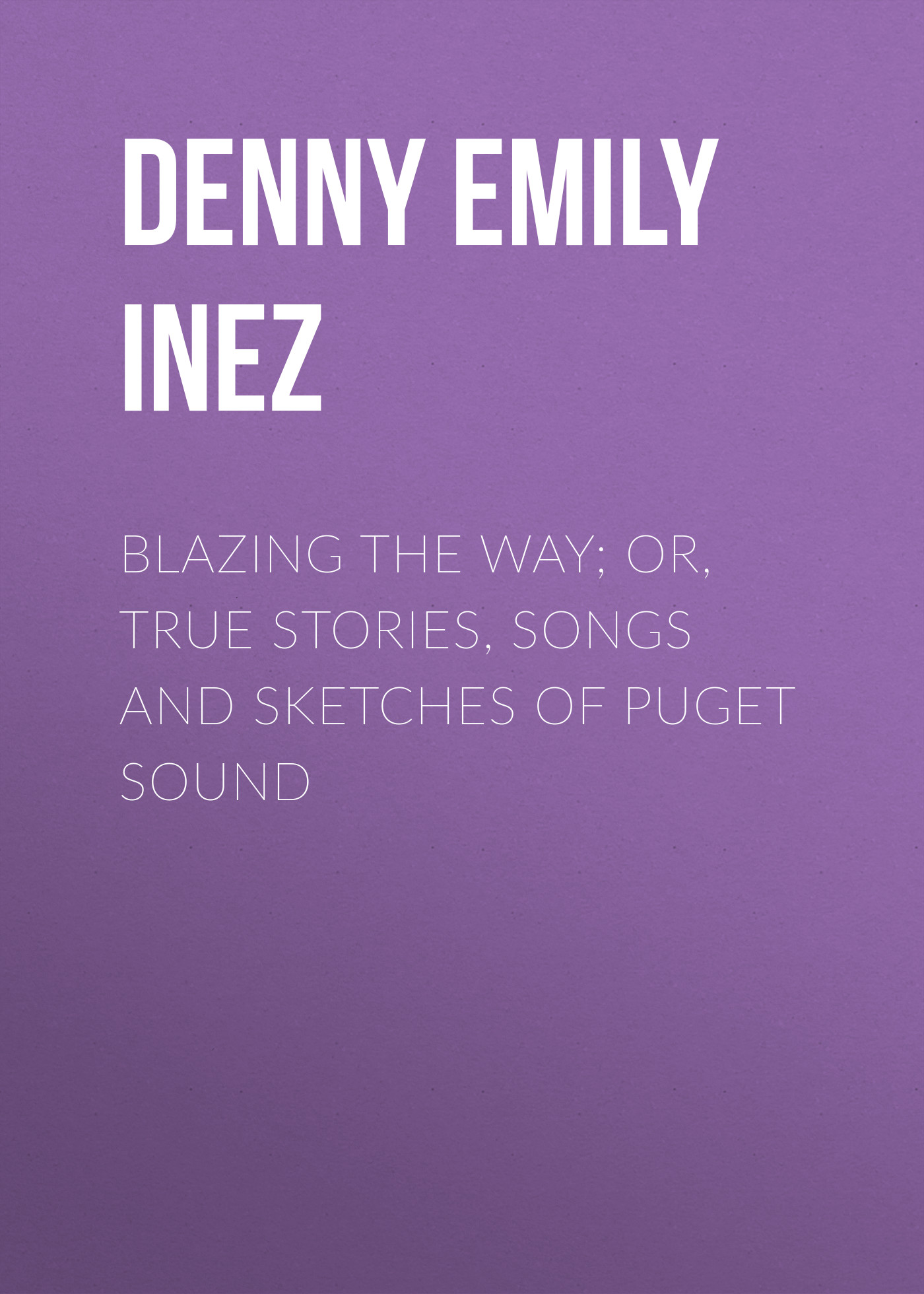 Denny Emily Inez Blazing the Way; Or, True Stories, Songs and Sketches of Puget Sound
