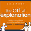 The Art of Explanation. Making your Ideas, Products, and Services Easier to Understand