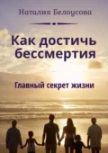 Как достичь бессмертия. Главный секрет жизни - Наталия Викторовна Белоусова