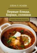 Первые блюда. Борщи, солянки. Только рабочие рецепты - Елена Л. Исаева