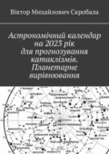 Астрономічний календар на 2023 рік для прогнозування катаклізмів. Планетарне вирівнювання - Віктор Михайлович Скробала