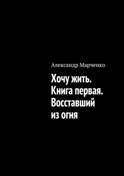 Александр Марченко — Хочу жить. Книга первая. Восставший из огня
