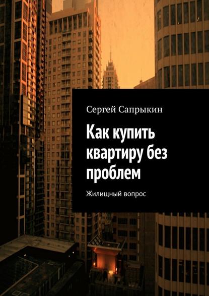 Сергей Сапрыкин — Как купить квартиру без проблем. Жилищный вопрос
