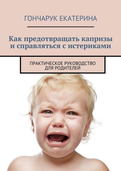 Екатерина Гончарук — Как предотвращать капризы и справляться с истериками. Практическое руководство для родителей