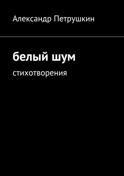 Александр Александрович Петрушкин — Белый шум. Стихотворения