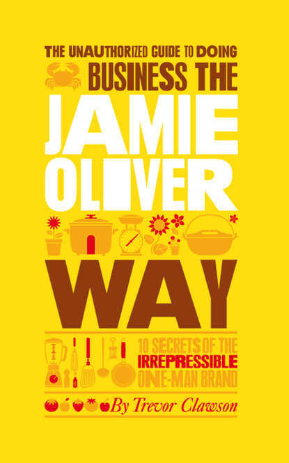 Trevor  Clawson - The Unauthorized Guide To Doing Business the Jamie Oliver Way. 10 Secrets of the Irrepressible One-Man Brand