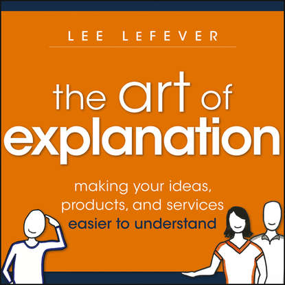 Lee  LeFever - The Art of Explanation. Making your Ideas, Products, and Services Easier to Understand