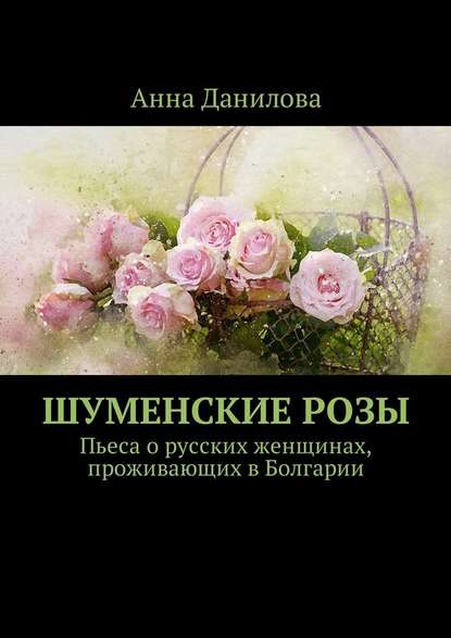 Анна Данилова — Шуменские розы. Пьеса о русских женщинах, проживающих в Болгарии