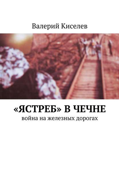 Валерий Павлович Киселев - «Ястреб» в Чечне. Война на железных дорогах