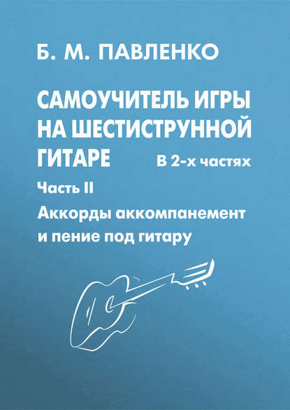 Б. М. Павленко - Самоучитель игры на шестиструнной гитаре в 2-х частях. Аккорды, аккомпанемент и пение под гитару. Часть II