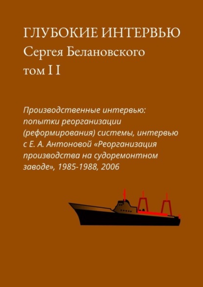 Сергей Белановский - Глубокие интервью Сергея Белановского. Том II. Производственные интервью: попытка реорганизации (реформирования) системы, интервью с Е. А. Антоновой «Реорганизация производства на судоремонтном заводе», 1985-1988, 2006