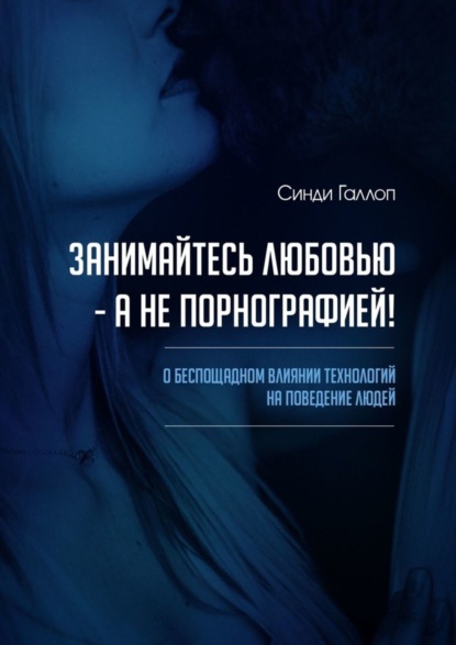 Синди Галлоп - Занимайтесь любовью – а не порнографией! О беспощадном влиянии технологий на поведение людей