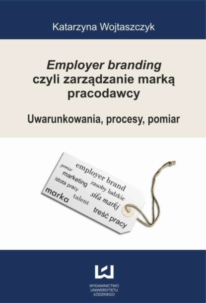 Katarzyna Wojtaszczyk - Employer branding czyli zarządzanie marką pracodawcy. Uwarunkowania, procesy, pomiar