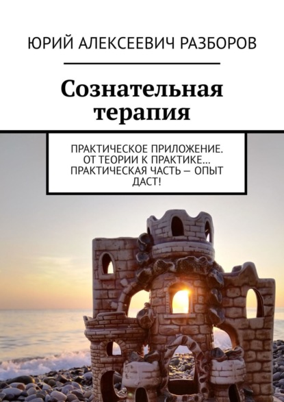 Юрий Алексеевич Разборов — Сознательная терапия. Практическое приложение. От теории к практике… Практическая часть – опыт даст!