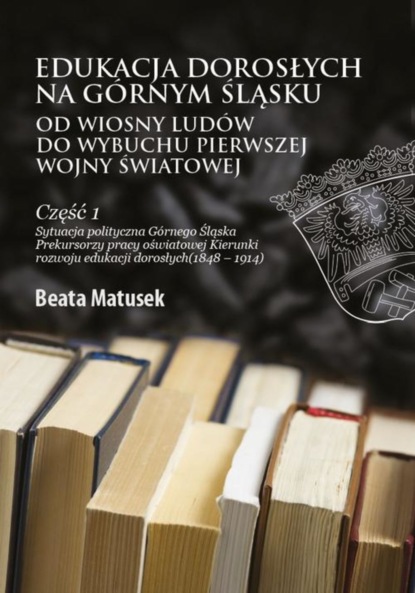 Beata Matusek - Edukacja dorosłych na Górnym Śląsku od Wiosny Ludów do wybuchu I wojny światowej Część 1 Sytuacja polityczna Górnego Śląska Prekursorzy pracy oświatowej Kierunki rozwoju edukacji dorosłych (1848–1914)