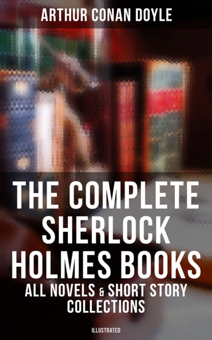 Arthur Conan Doyle - The Complete Sherlock Holmes Books: All Novels & Short Story Collections (Illustrated)