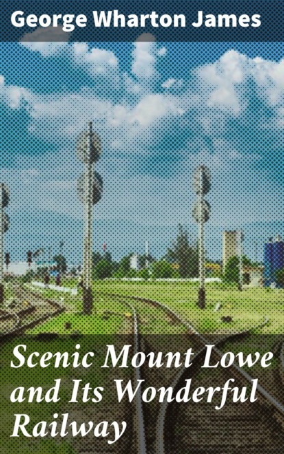 George Wharton James - Scenic Mount Lowe and Its Wonderful Railway