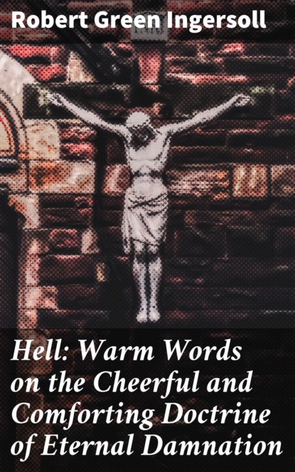 Robert Green Ingersoll - Hell: Warm Words on the Cheerful and Comforting Doctrine of Eternal Damnation