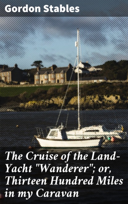 Gordon  Stables - The Cruise of the Land-Yacht "Wanderer"; or, Thirteen Hundred Miles in my Caravan