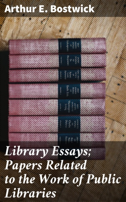 Arthur E. Bostwick - Library Essays; Papers Related to the Work of Public Libraries