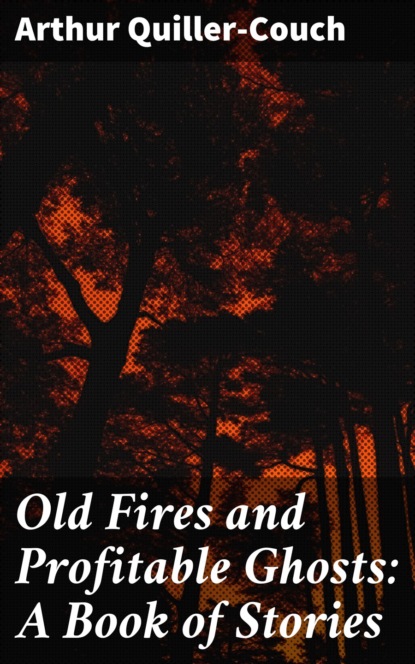 Arthur Quiller-Couch - Old Fires and Profitable Ghosts: A Book of Stories