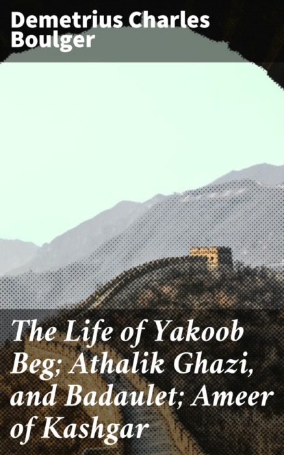 Demetrius Charles Boulger - The Life of Yakoob Beg; Athalik Ghazi, and Badaulet; Ameer of Kashgar