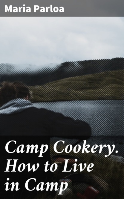 Maria Parloa - Camp Cookery. How to Live in Camp