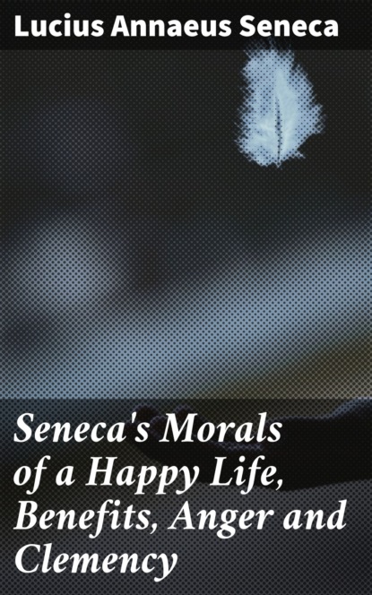 Луций Анней Сенека - Seneca's Morals of a Happy Life, Benefits, Anger and Clemency