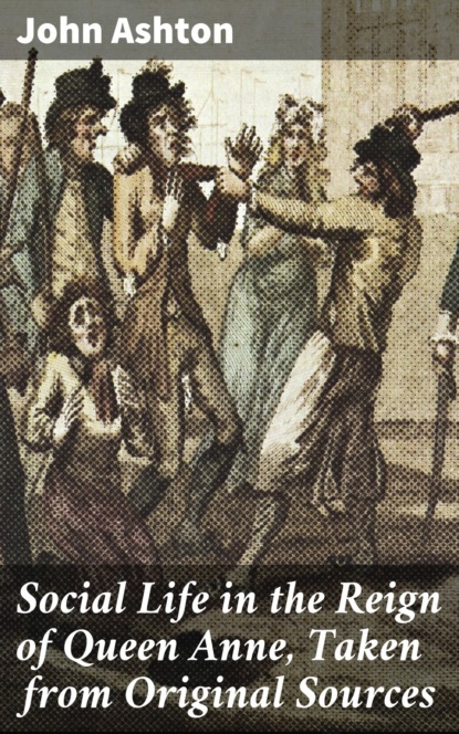 John Ashton - Social Life in the Reign of Queen Anne, Taken from Original Sources