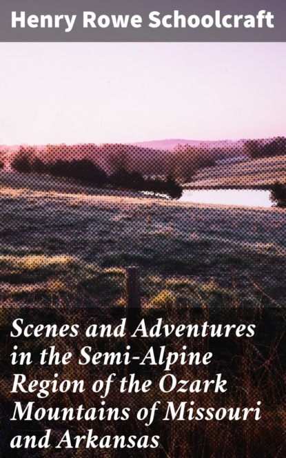 Henry Rowe Schoolcraft - Scenes and Adventures in the Semi-Alpine Region of the Ozark Mountains of Missouri and Arkansas