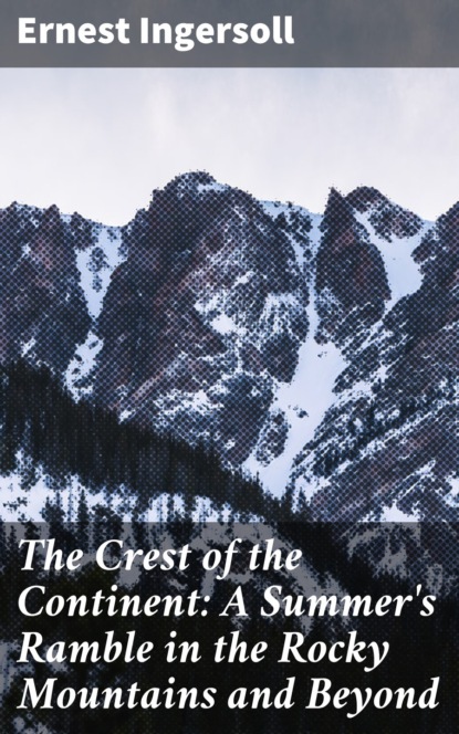 Ernest Ingersoll - The Crest of the Continent: A Summer's Ramble in the Rocky Mountains and Beyond