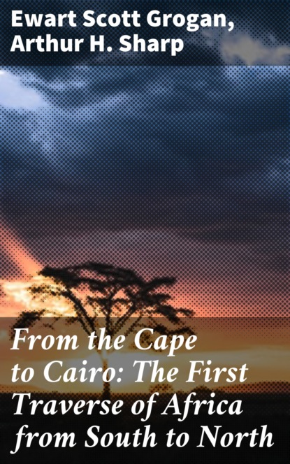 Ewart Scott Grogan - From the Cape to Cairo: The First Traverse of Africa from South to North