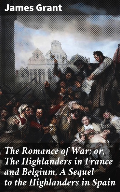 James  Grant - The Romance of War; or, The Highlanders in France and Belgium, A Sequel to the Highlanders in Spain
