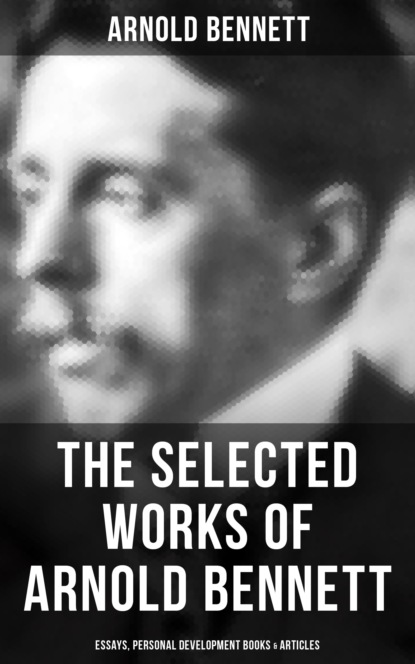 Arnold Bennett - The Selected Works of Arnold Bennett: Essays, Personal Development Books & Articles