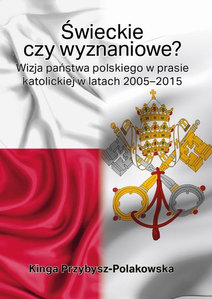 Kinga Przybysz-Polakowska - Świeckie czy wyznaniowe? Wizja państwa polskiego w prasie katolickiej w latach 2005–2015