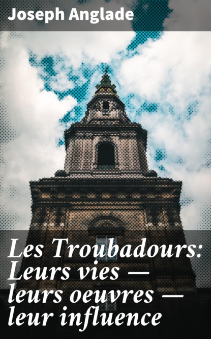 Anglade Joseph - Les Troubadours: Leurs vies — leurs oeuvres — leur influence