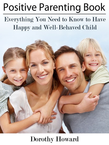 Dorothy Inc. Howard - Positive Parenting Book: Everything You Need to Know to Have Happy and Well-Behaved Child