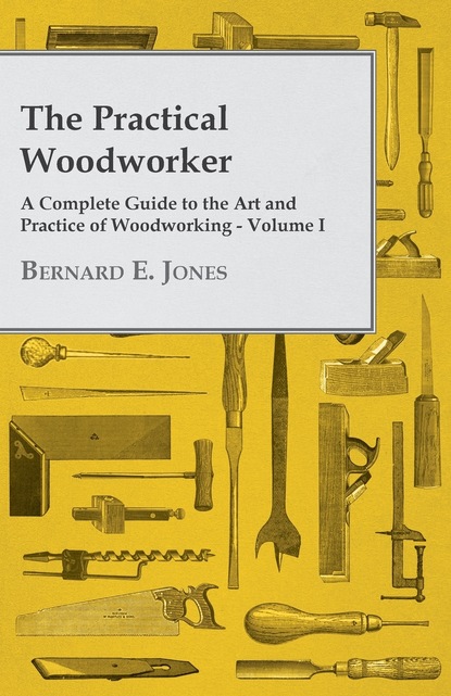 Bernard E. Jones — The Practical Woodworker - A Complete Guide to the Art and Practice of Woodworking - Volume I