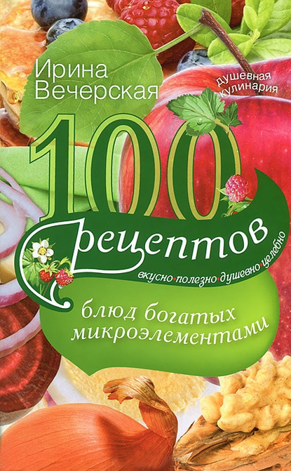 Ирина Вечерская — 100 рецептов блюд, богатых микроэлеметами. Вкусно, полезно, душевно, целебно