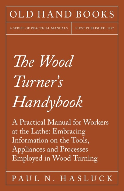 Paul N. Hasluck - The Wood Turner's Handybook - A Practical Manual for Workers at the Lathe: Embracing Information on the Tools, Appliances and Processes Employed in Wood Turning