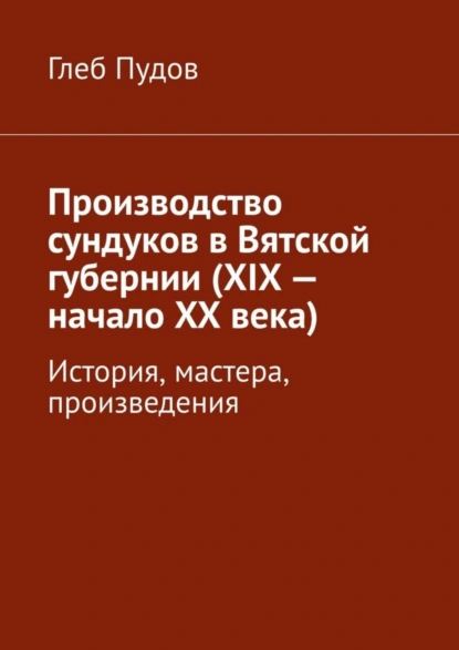 Обложка книги Производство сундуков в Вятской губернии (XIX – начало XX века). История, мастера, произведения, Глеб Пудов