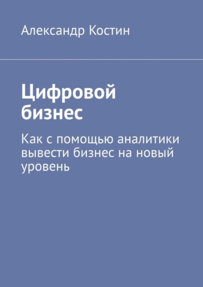 Обложка книги Цифровой бизнес. Как с помощью аналитики вывести бизнес на новый уровень, Александр Костин