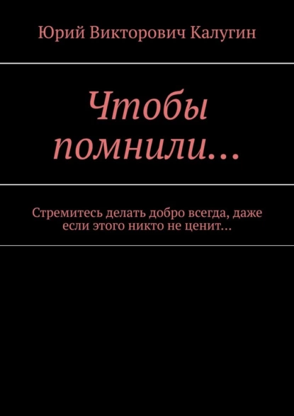 Обложка книги Чтобы помнили… Стремитесь делать добро всегда, даже если этого никто не ценит…, Юрий Викторович Калугин