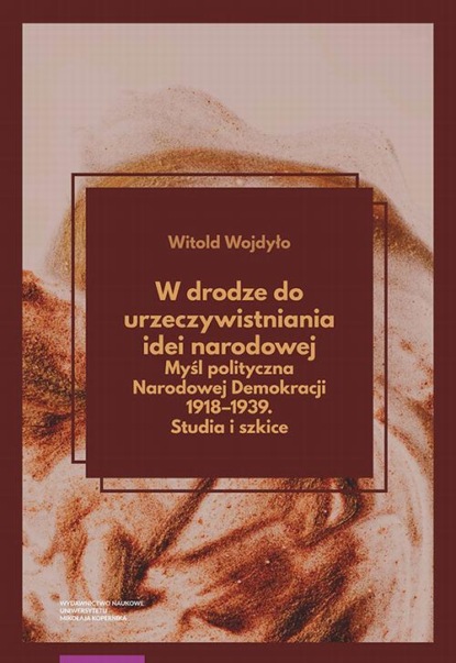 Witold Wojdyło - W drodze do urzeczywistniania idei narodowej Myśl polityczna Narodowej Demokracji 1918–1939. Studia i szkice