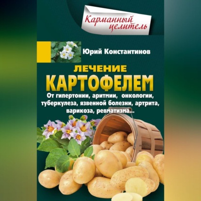 Лечение картофелем от гипертонии, аритмии, онкологии, туберкулеза, язвенной болезни, артрита, варикоза, ревматизма… - Юрий Константинов