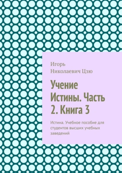 Обложка книги Учение Истины. Часть 2. Книга 3. Истина. Учебное пособие для студентов высших учебных заведений, Игорь Николаевич Цзю