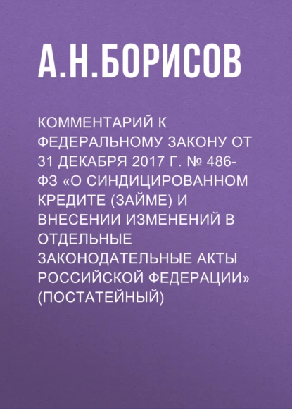 Обложка книги Комментарий к Федеральному закону от 31 декабря 2017 г. № 486-ФЗ «О синдицированном кредите (займе) и внесении изменений в отдельные законодательные акты Российской Федерации» (постатейный), А. Н. Борисов