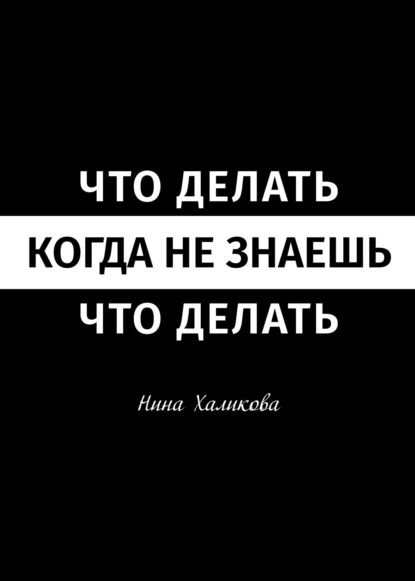 Обложка книги Что делать, когда не знаешь, что делать. Пособие для самой широкой читательской аудитории, Нина Халикова