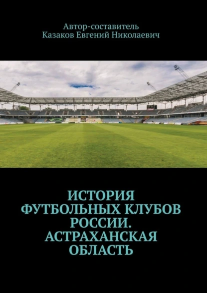 Обложка книги История футбольных клубов России. Астраханская область, Евгений Николаевич Казаков