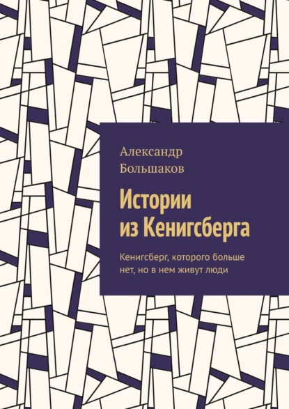 Обложка книги Истории из Кенигсберга. Кенигсберг, которого больше нет, но в нем живут люди, Александр Большаков